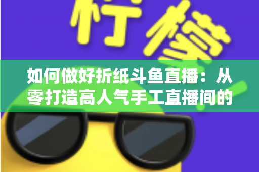 如何做好折纸斗鱼直播：从零打造高人气手工直播间的完整实战指南