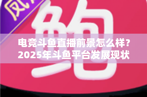 电竞斗鱼直播前景怎么样？2025年斗鱼平台发展现状与电竞直播行业趋势深度解析