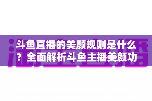 斗鱼直播的美颜规则是什么?全面解析斗鱼主播美颜功能的使用规范、设置方法与注意事项 斗鱼直播的美颜规则是什么?全面解析斗鱼主播美颜功能的使用规范、设置方法与注意事项