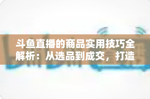 斗鱼直播的商品实用技巧全解析：从选品到成交，打造高转化直播间的必备指南