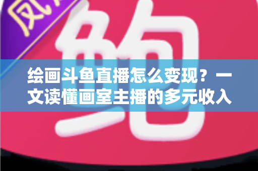 绘画斗鱼直播怎么变现？一文读懂画室主播的多元收入渠道与实战运营指南