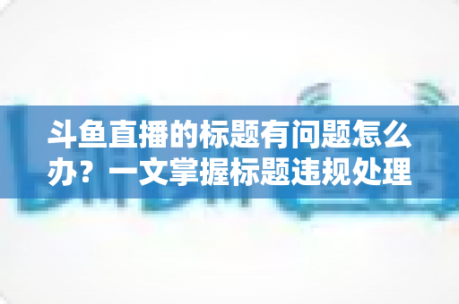 斗鱼直播的标题有问题怎么办？一文掌握标题违规处理方法与避坑指南