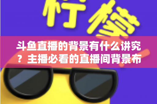 斗鱼直播的背景有什么讲究？主播必看的直播间背景布置全攻略