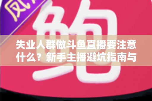失业人群做斗鱼直播要注意什么？新手主播避坑指南与稳健变现全攻略