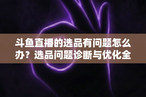斗鱼直播的选品有问题怎么办？选品问题诊断与优化全攻略