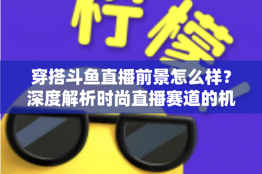 穿搭斗鱼直播前景怎么样？深度解析时尚直播赛道的机遇、挑战与变现路径
