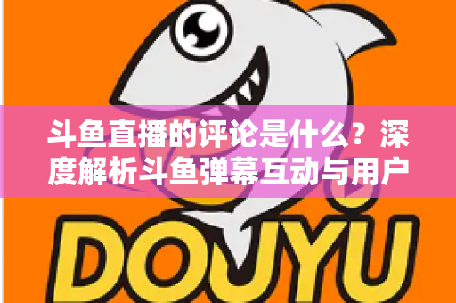 斗鱼直播的评论是什么？深度解析斗鱼弹幕互动与用户真实评价全攻略