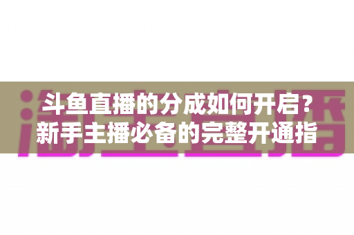 斗鱼直播的分成如何开启?新手主播必备的完整开通指南与收益详解 斗鱼直播的分成如何开启?新手主播必备的完整开通指南与收益详解
