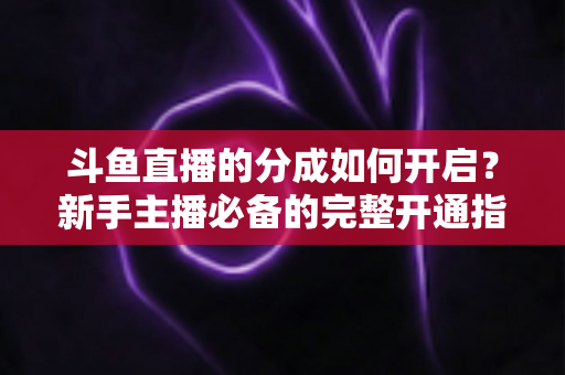斗鱼直播的分成如何开启？新手主播必备的完整开通指南与收益详解