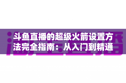 斗鱼直播的超级火箭设置方法完全指南：从入门到精通的实用教程