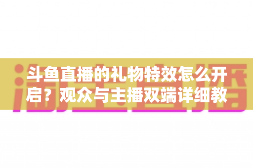 斗鱼直播的礼物特效怎么开启？观众与主播双端详细教程，轻松玩转直播间炫酷特效
