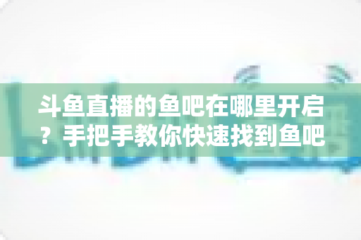斗鱼直播的鱼吧在哪里开启？手把手教你快速找到鱼吧入口并玩转斗鱼社区功能