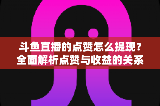 斗鱼直播的点赞怎么提现？全面解析点赞与收益的关系及正确变现指南