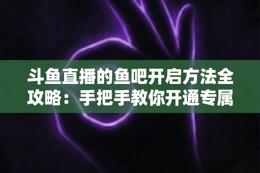 斗鱼直播的鱼吧开启方法全攻略：手把手教你开通专属粉丝社区，快速提升直播间人气与互动氛围