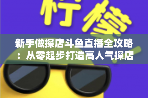 新手做探店斗鱼直播全攻略：从零起步打造高人气探店直播间的实战指南