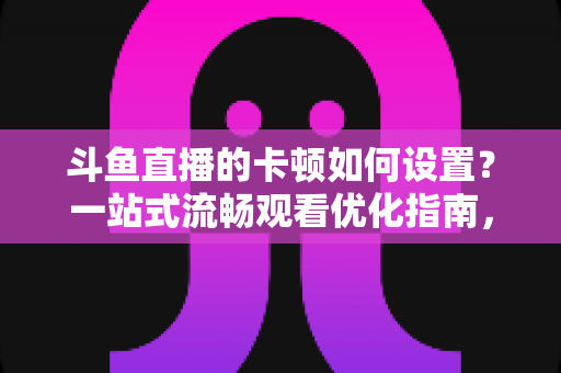 斗鱼直播的卡顿如何设置？一站式流畅观看优化指南，彻底告别卡屏缓冲烦恼