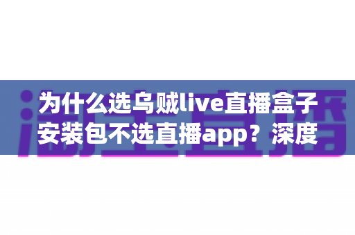 为什么选乌贼live直播盒子安装包不选直播app？深度解析盒子安装包的核心优势与选择理由