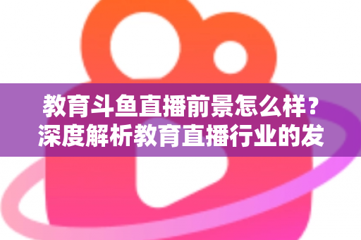 教育斗鱼直播前景怎么样？深度解析教育直播行业的发展趋势与变现机遇