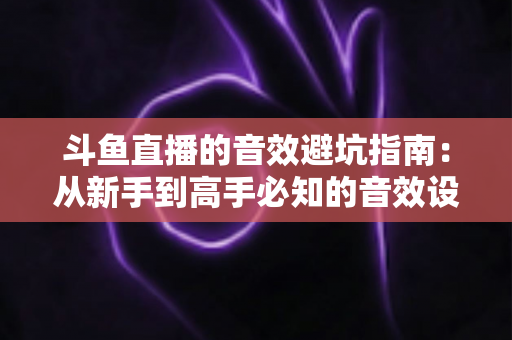 斗鱼直播的音效避坑指南:从新手到高手必知的音效设置技巧与常见误区全解析 斗鱼直播的音效避坑指南:从新手到高手必知的音效设置技巧与常见误区全解析