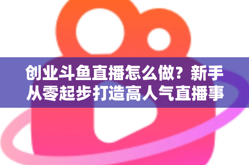 创业斗鱼直播怎么做？新手从零起步打造高人气直播事业的完整攻略