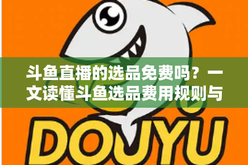 斗鱼直播的选品免费吗？一文读懂斗鱼选品费用规则与带货省钱攻略