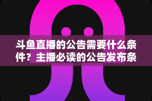 斗鱼直播的公告需要什么条件？主播必读的公告发布条件、内容规范与实操全攻略