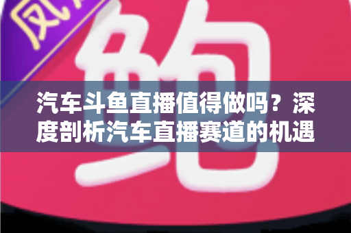 汽车斗鱼直播值得做吗?深度剖析汽车直播赛道的机遇、变现与入局指南 汽车斗鱼直播值得做吗?深度剖析汽车直播赛道的机遇、变现与入局指南