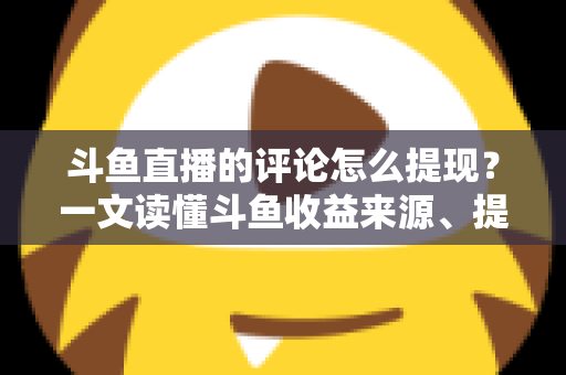 斗鱼直播的评论怎么提现？一文读懂斗鱼收益来源、提现流程与避坑指南