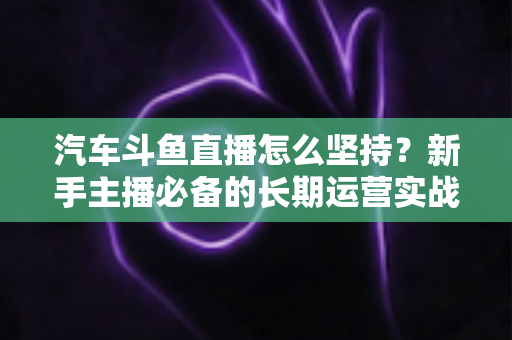 汽车斗鱼直播怎么坚持?新手主播必备的长期运营实战指南 汽车斗鱼直播怎么坚持?新手主播必备的长期运营实战指南