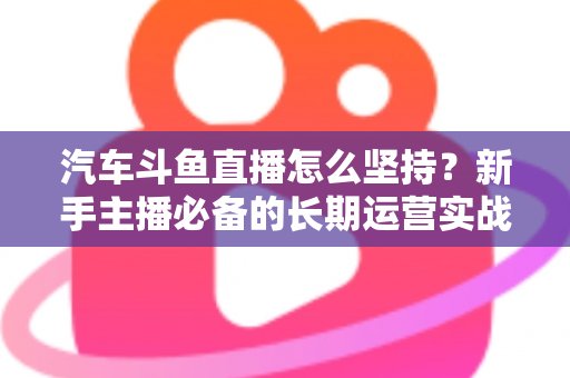 汽车斗鱼直播怎么坚持?新手主播必备的长期运营实战指南 汽车斗鱼直播怎么坚持?新手主播必备的长期运营实战指南