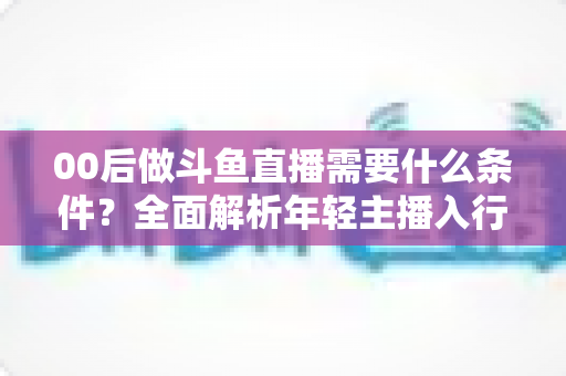 00后做斗鱼直播需要什么条件?全面解析年轻主播入行指南与必备要素 00后做斗鱼直播需要什么条件?全面解析年轻主播入行指南与必备要素
