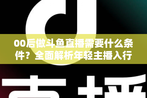 00后做斗鱼直播需要什么条件？全面解析年轻主播入行指南与必备要素