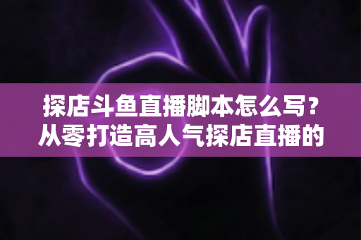 探店斗鱼直播脚本怎么写？从零打造高人气探店直播的完整脚本创作与实操指南