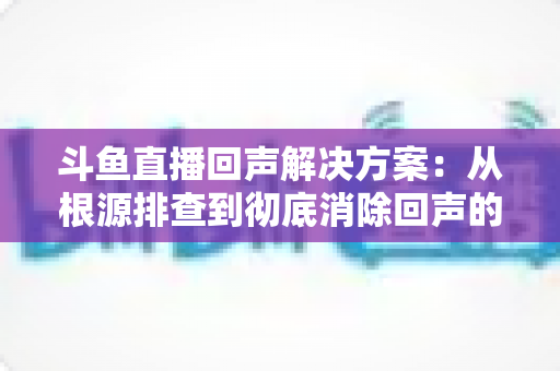 斗鱼直播回声解决方案:从根源排查到彻底消除回声的完整指南 斗鱼直播回声解决方案:从根源排查到彻底消除回声的完整指南