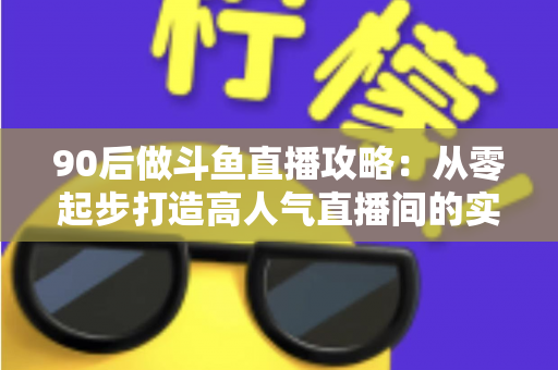 90后做斗鱼直播攻略：从零起步打造高人气直播间的实战指南