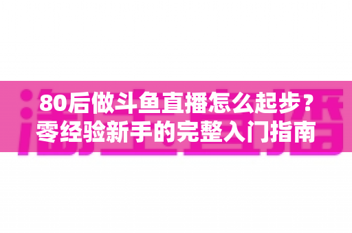 80后做斗鱼直播怎么起步？零经验新手的完整入门指南与实操建议