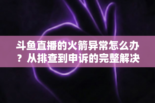 斗鱼直播的火箭异常怎么办？从排查到申诉的完整解决方案与预防指南
