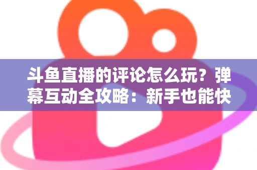 斗鱼直播的评论怎么玩？弹幕互动全攻略：新手也能快速上手的实用指南