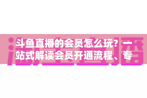 斗鱼直播的会员怎么玩？一站式解读会员开通流程、专属权益与实用玩法攻略
