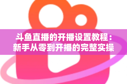 斗鱼直播的开播设置教程:新手从零到开播的完整实操指南 斗鱼直播的开播设置教程:新手从零到开播的完整实操指南