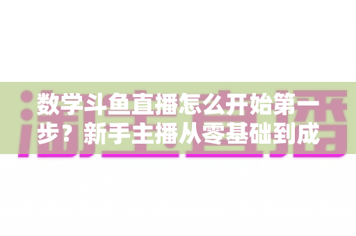 数学斗鱼直播怎么开始第一步？新手主播从零基础到成功开播的完整指南