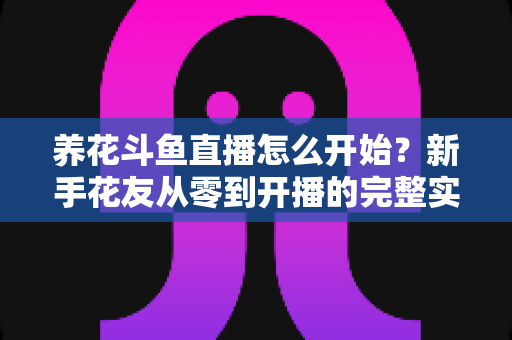 养花斗鱼直播怎么开始？新手花友从零到开播的完整实战指南