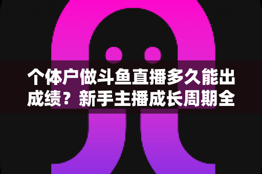 个体户做斗鱼直播多久能出成绩？新手主播成长周期全解析与快速起号实用指南