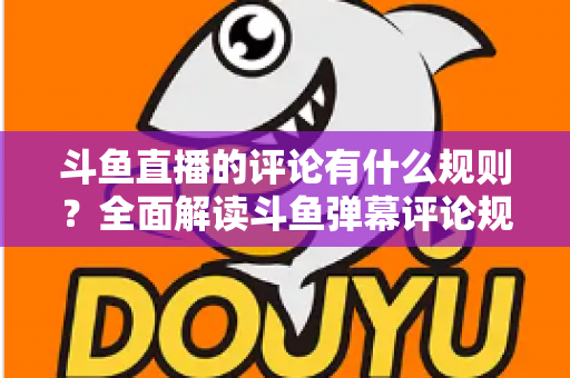 斗鱼直播的评论有什么规则?全面解读斗鱼弹幕评论规范与实用指南 斗鱼直播的评论有什么规则?全面解读斗鱼弹幕评论规范与实用指南