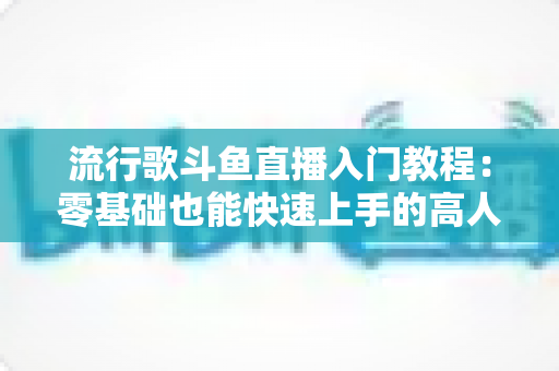 流行歌斗鱼直播入门教程：零基础也能快速上手的高人气唱歌直播间搭建全攻略