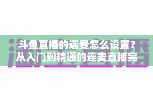 斗鱼直播的连麦怎么设置?从入门到精通的连麦直播完整教程指南 斗鱼直播的连麦怎么设置?从入门到精通的连麦直播完整教程指南