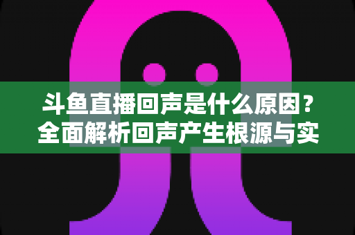 斗鱼直播回声是什么原因?全面解析回声产生根源与实用解决方案 斗鱼直播回声是什么原因?全面解析回声产生根源与实用解决方案