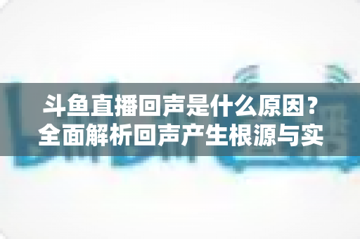 斗鱼直播回声是什么原因?全面解析回声产生根源与实用解决方案 斗鱼直播回声是什么原因?全面解析回声产生根源与实用解决方案