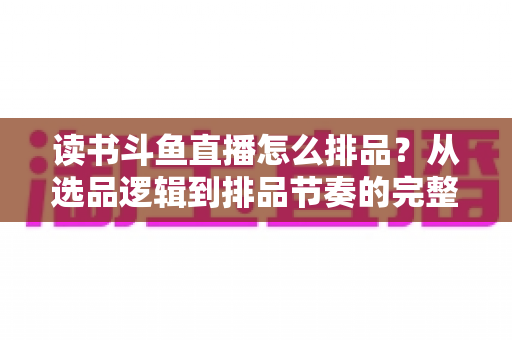 读书斗鱼直播怎么排品？从选品逻辑到排品节奏的完整实战指南