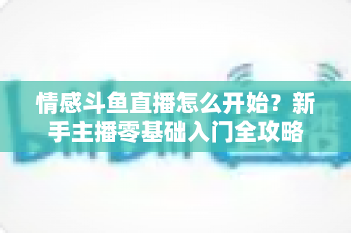 情感斗鱼直播怎么开始?新手主播零基础入门全攻略 情感斗鱼直播怎么开始?新手主播零基础入门全攻略